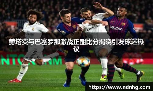 赫塔费与巴塞罗那激战正酣比分揭晓引发球迷热议